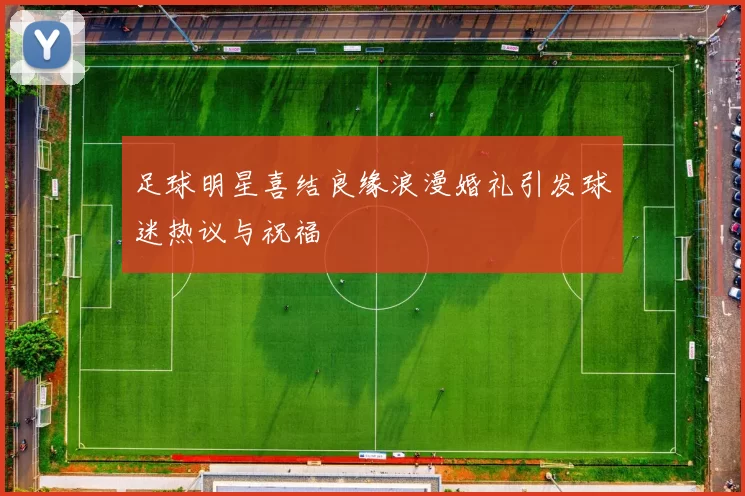 足球明星喜结良缘浪漫婚礼引发球迷热议与祝福