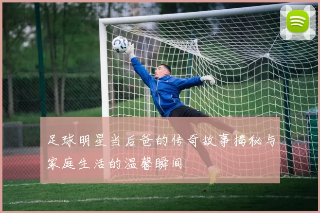 足球明星当后爸的传奇故事揭秘与家庭生活的温馨瞬间