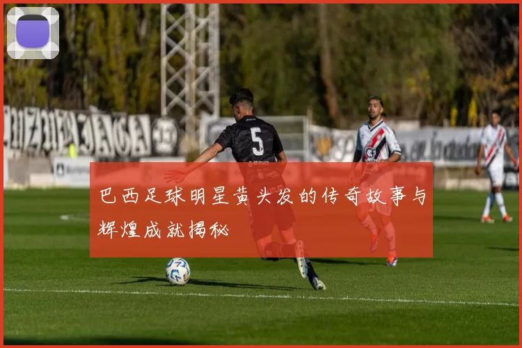巴西足球明星黄头发的传奇故事与辉煌成就揭秘
