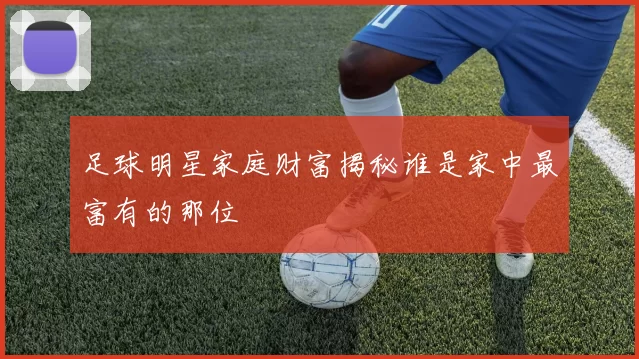 足球明星家庭财富揭秘谁是家中最富有的那位