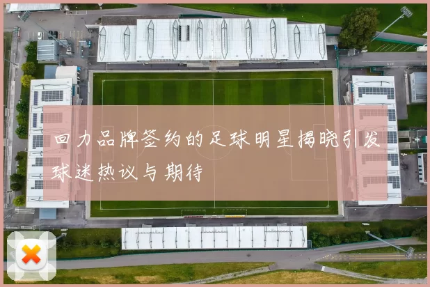回力品牌签约的足球明星揭晓引发球迷热议与期待