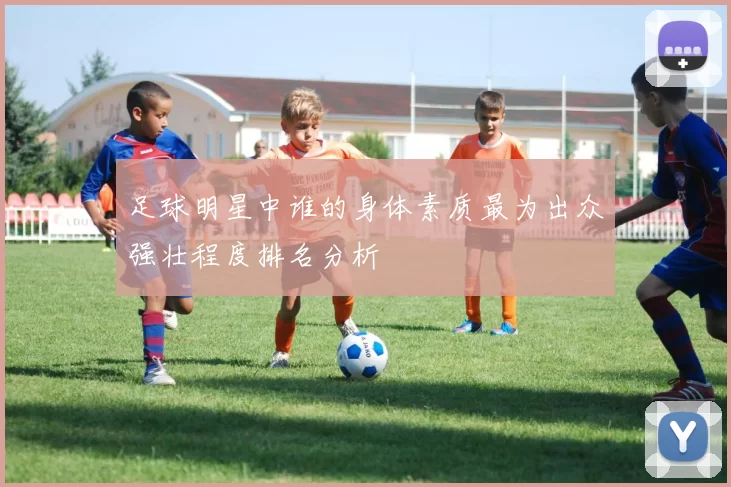 足球明星中谁的身体素质最为出众强壮程度排名分析