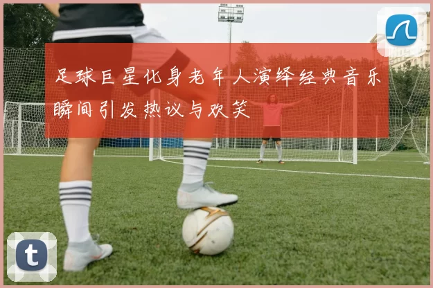 足球巨星化身老年人演绎经典音乐瞬间引发热议与欢笑