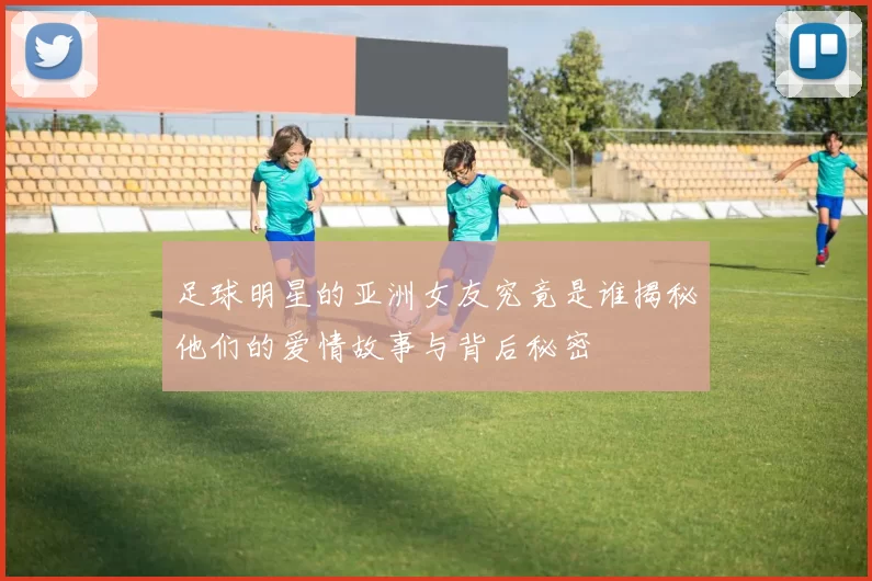 足球明星的亚洲女友究竟是谁揭秘他们的爱情故事与背后秘密