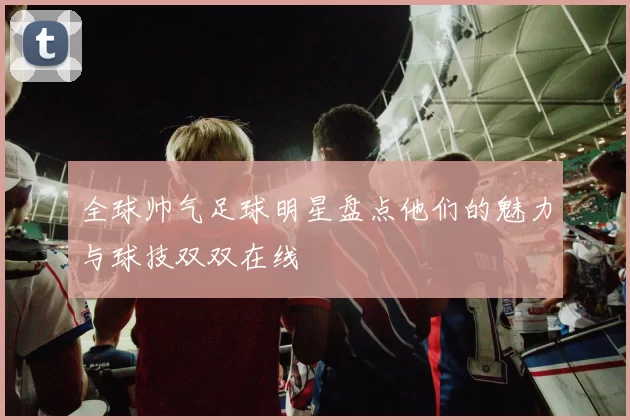 全球帅气足球明星盘点他们的魅力与球技双双在线