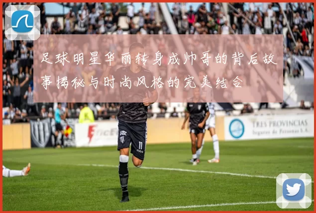 足球明星华丽转身成帅哥的背后故事揭秘与时尚风格的完美结合