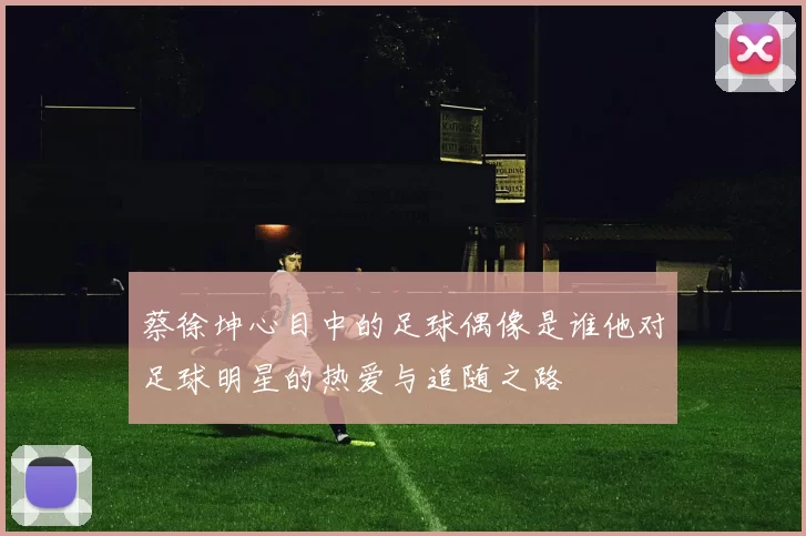 蔡徐坤心目中的足球偶像是谁他对足球明星的热爱与追随之路