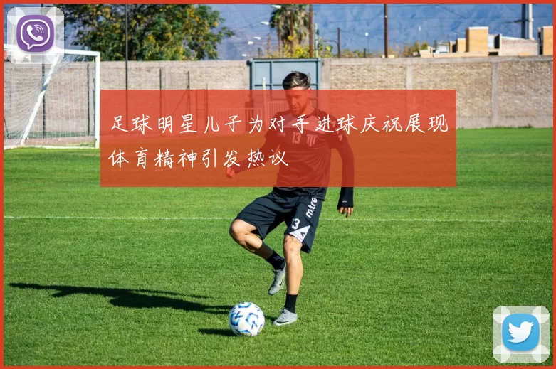 足球明星儿子为对手进球庆祝展现体育精神引发热议