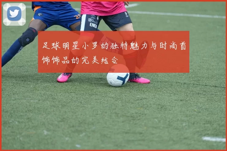 足球明星小罗的独特魅力与时尚首饰饰品的完美结合