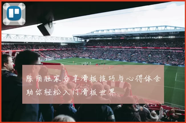 陈丽独家分享滑板技巧与心得体会助你轻松入门滑板世界