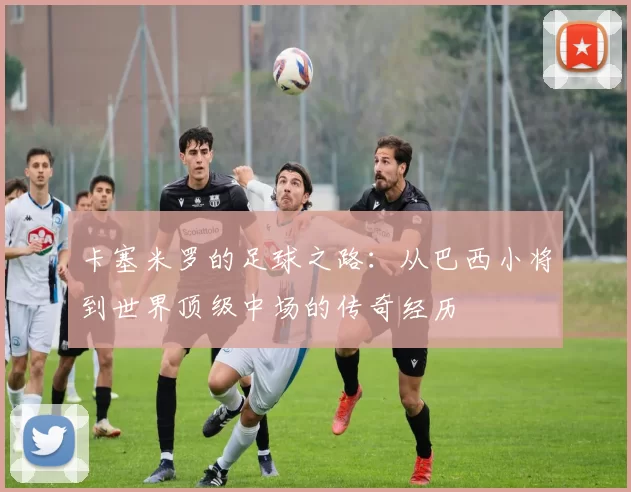 卡塞米罗的足球之路：从巴西小将到世界顶级中场的传奇经历