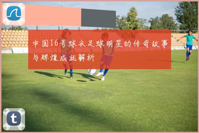 中国16号球衣足球明星的传奇故事与辉煌成就解析