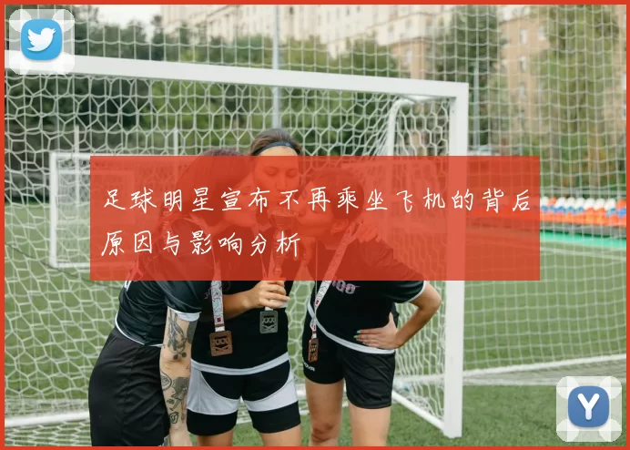 足球明星宣布不再乘坐飞机的背后原因与影响分析