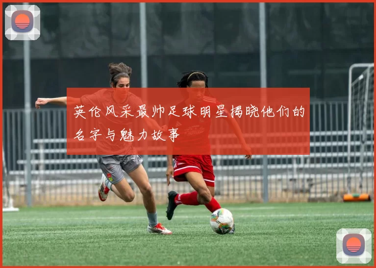 英伦风采最帅足球明星揭晓他们的名字与魅力故事
