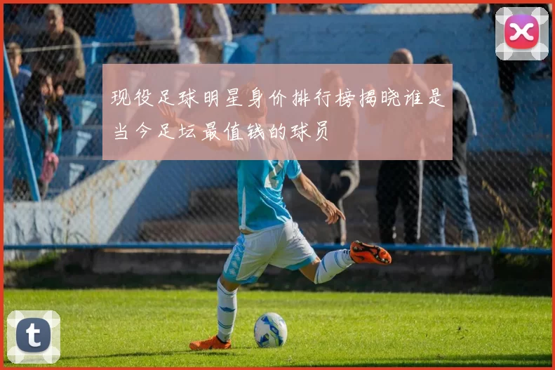 现役足球明星身价排行榜揭晓谁是当今足坛最值钱的球员