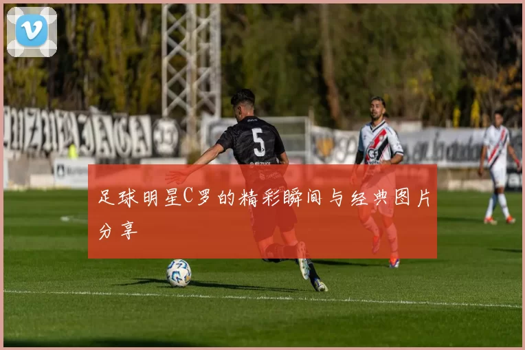 足球明星C罗的精彩瞬间与经典图片分享