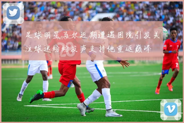 足球明星马尔近期遭遇困境引发关注球迷纷纷发声支持他重返巅峰