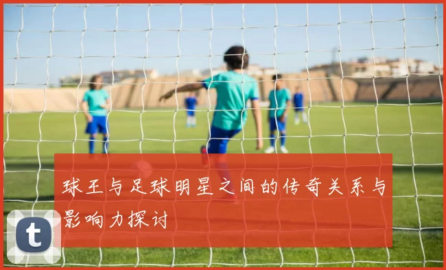 球王与足球明星之间的传奇关系与影响力探讨